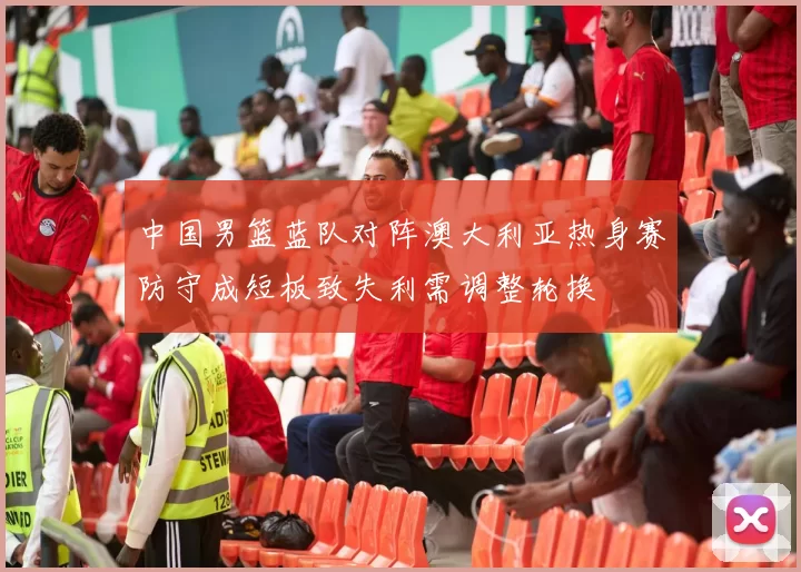 中国男篮蓝队对阵澳大利亚热身赛防守成短板致失利需调整轮换