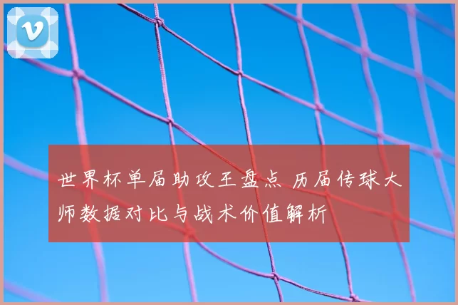 世界杯单届助攻王盘点 历届传球大师数据对比与战术价值解析