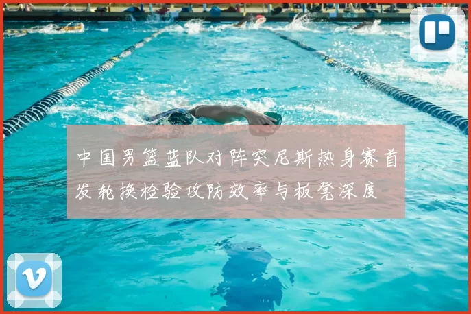 中国男篮蓝队对阵突尼斯热身赛首发轮换检验攻防效率与板凳深度
