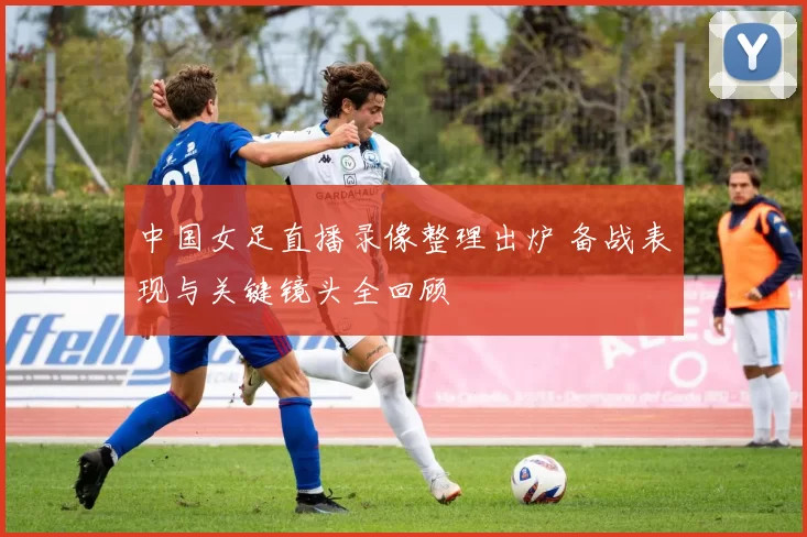 中国女足直播录像整理出炉 备战表现与关键镜头全回顾