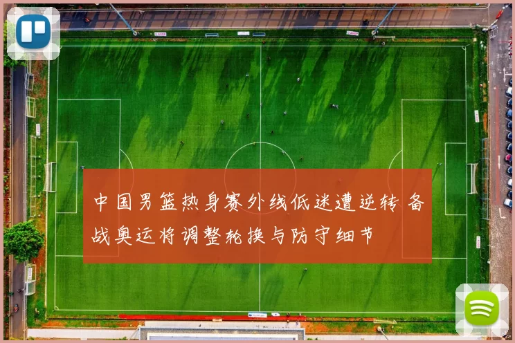 中国男篮热身赛外线低迷遭逆转 备战奥运将调整轮换与防守细节