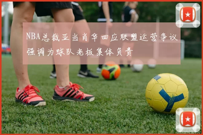 NBA总裁亚当肖华回应联盟运营争议强调为球队老板集体负责
