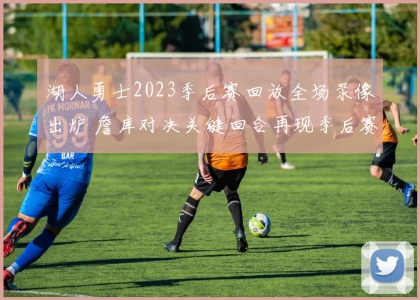 湖人勇士2023季后赛回放全场录像出炉 詹库对决关键回合再现季后赛看点