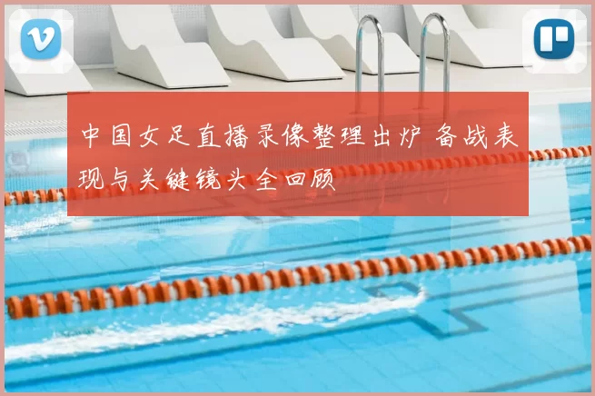 中国女足直播录像整理出炉 备战表现与关键镜头全回顾