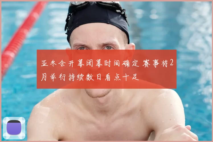 亚冬会开幕闭幕时间确定 赛事将2月举行持续数日看点十足