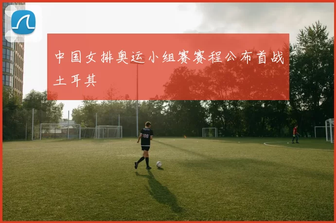 中国女排奥运小组赛赛程公布首战土耳其