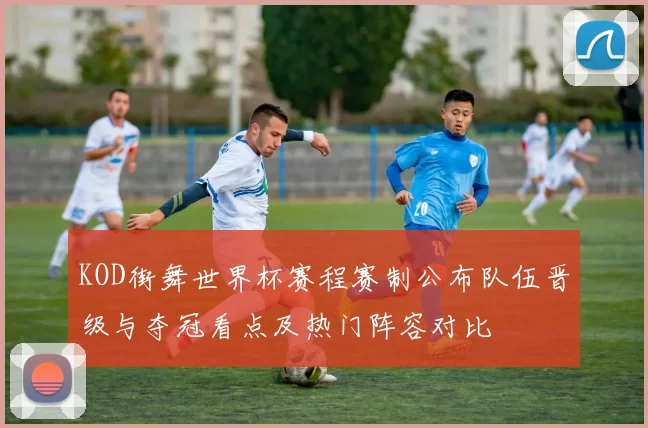 KOD街舞世界杯赛程赛制公布队伍晋级与夺冠看点及热门阵容对比
