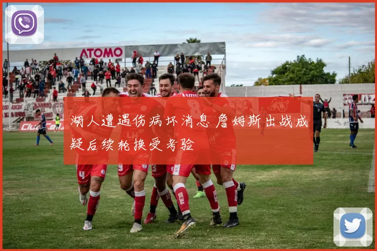 湖人遭遇伤病坏消息 詹姆斯出战成疑后续轮换受考验