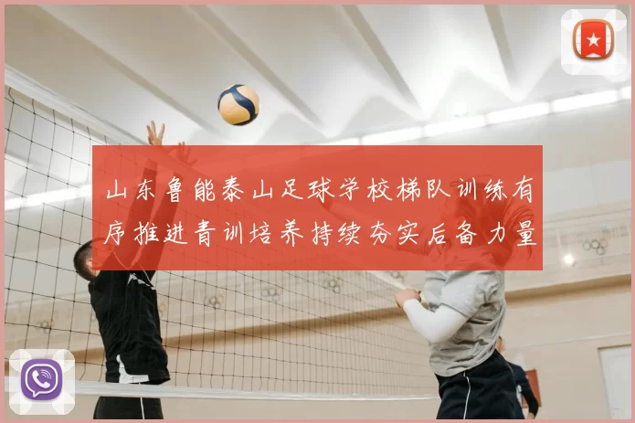 山东鲁能泰山足球学校梯队训练有序推进青训培养持续夯实后备力量