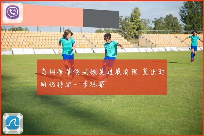 乌姆蒂蒂伤病恢复进展有限 复出时间仍待进一步观察