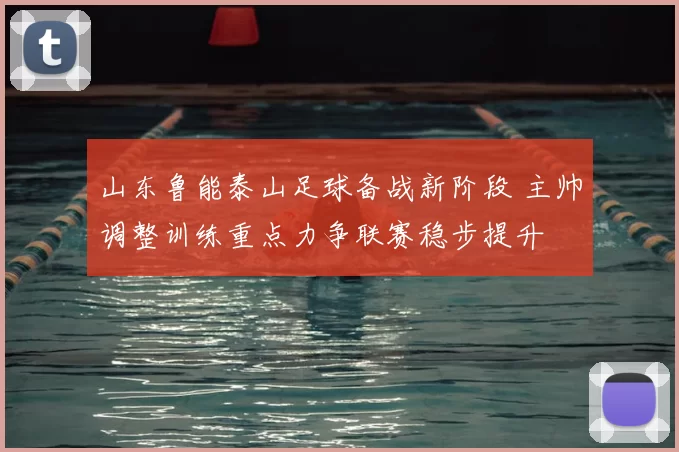 山东鲁能泰山足球备战新阶段 主帅调整训练重点力争联赛稳步提升