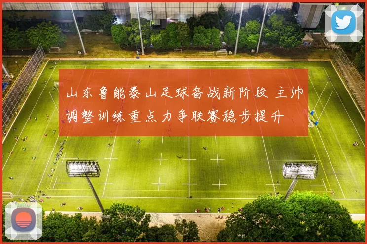 山东鲁能泰山足球备战新阶段 主帅调整训练重点力争联赛稳步提升