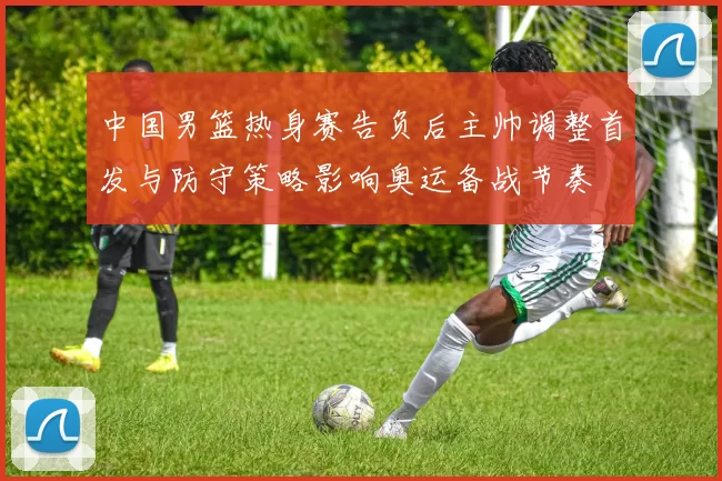 中国男篮热身赛告负后主帅调整首发与防守策略影响奥运备战节奏