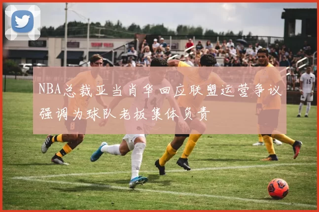 NBA总裁亚当肖华回应联盟运营争议强调为球队老板集体负责