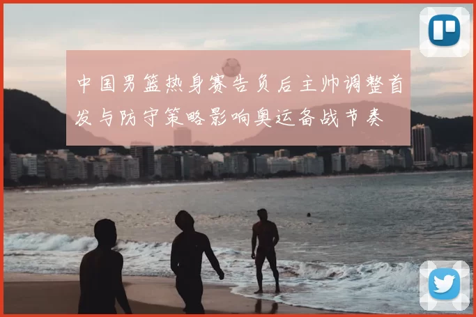 中国男篮热身赛告负后主帅调整首发与防守策略影响奥运备战节奏