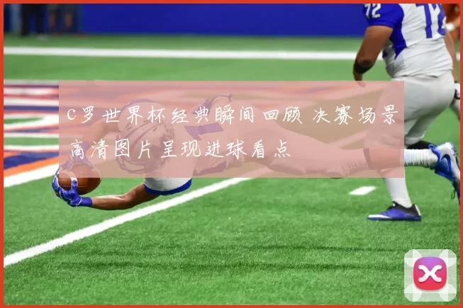 c罗世界杯经典瞬间回顾 决赛场景高清图片呈现进球看点