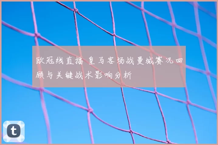 欧冠线直播 皇马客场战曼城赛况回顾与关键战术影响分析