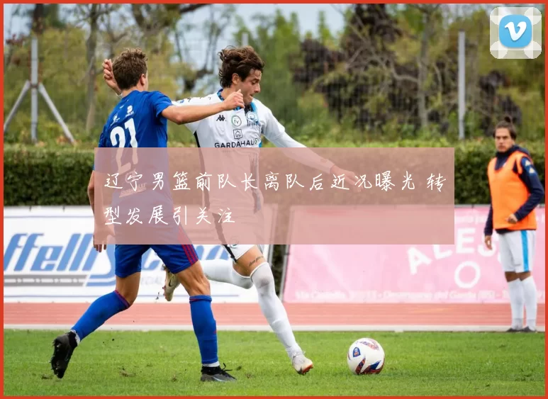 辽宁男篮前队长离队后近况曝光 转型发展引关注