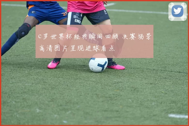 c罗世界杯经典瞬间回顾 决赛场景高清图片呈现进球看点