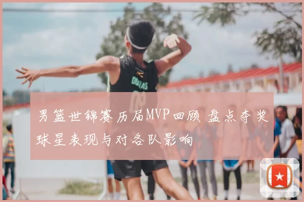 男篮世锦赛历届MVP回顾 盘点夺奖球星表现与对各队影响