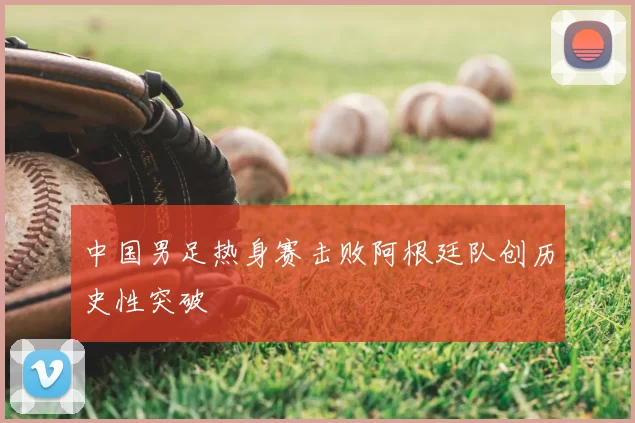 中国男足热身赛击败阿根廷队创历史性突破