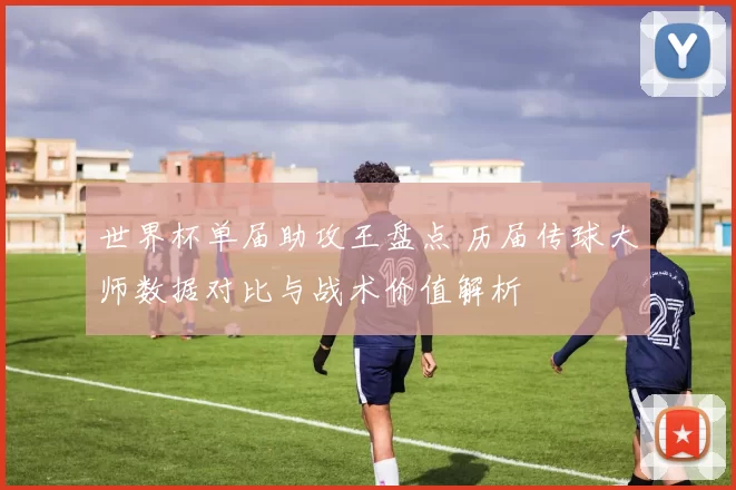 世界杯单届助攻王盘点 历届传球大师数据对比与战术价值解析