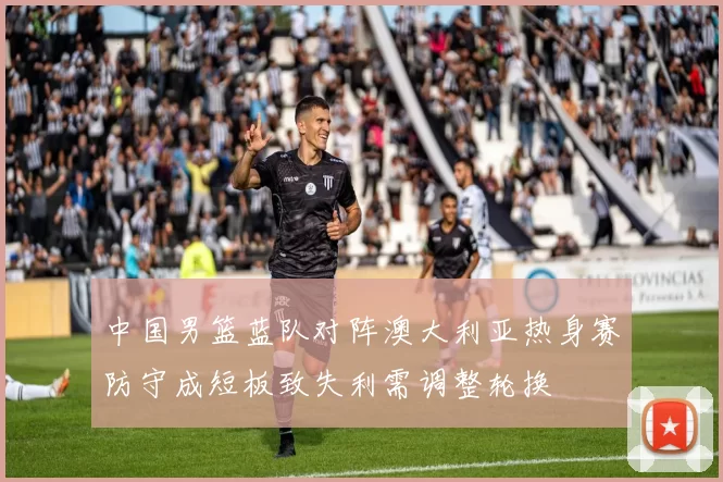 中国男篮蓝队对阵澳大利亚热身赛防守成短板致失利需调整轮换