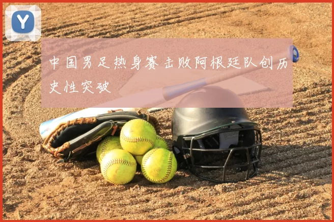 中国男足热身赛击败阿根廷队创历史性突破