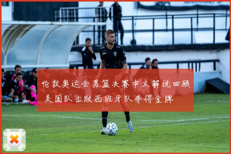 伦敦奥运会男篮决赛中文解说回顾 美国队击败西班牙队夺得金牌
