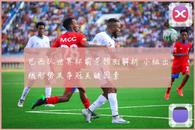 巴西队世界杯前景预测解析 小组出线形势及争冠关键因素