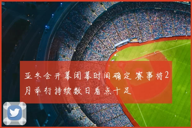 亚冬会开幕闭幕时间确定 赛事将2月举行持续数日看点十足
