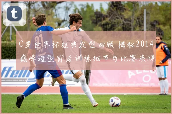 C罗世界杯经典发型回顾 揭秘2014巅峰造型背后训练细节与比赛表现