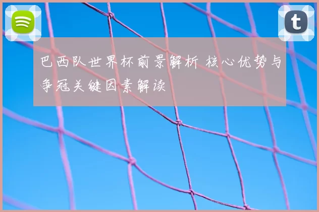 巴西队世界杯前景解析 核心优势与争冠关键因素解读