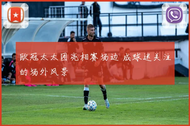 欧冠太太团亮相赛场边 成球迷关注的场外风景