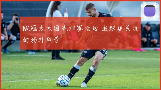 欧冠太太团亮相赛场边 成球迷关注的场外风景