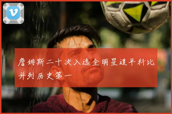 詹姆斯二十次入选全明星追平科比并列历史第一